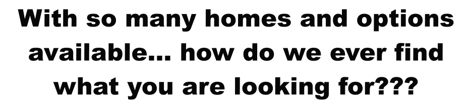 With so many homes and options available… how do we ever find what you are looking for???